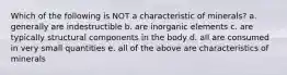 Which of the following is NOT a characteristic of minerals? a. generally are indestructible b. are inorganic elements c. are typically structural components in the body d. all are consumed in very small quantities e. all of the above are characteristics of minerals