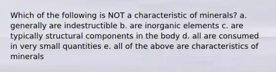 Which of the following is NOT a characteristic of minerals? a. generally are indestructible b. are inorganic elements c. are typically structural components in the body d. all are consumed in very small quantities e. all of the above are characteristics of minerals