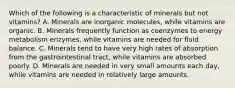 Which of the following is a characteristic of minerals but not vitamins? A. Minerals are inorganic molecules, while vitamins are organic. B. Minerals frequently function as coenzymes to energy metabolism enzymes, while vitamins are needed for fluid balance. C. Minerals tend to have very high rates of absorption from the gastrointestinal tract, while vitamins are absorbed poorly. D. Minerals are needed in very small amounts each day, while vitamins are needed in relatively large amounts.