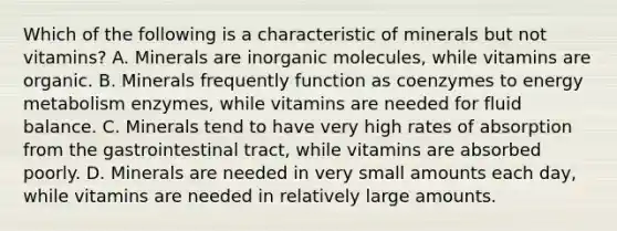 Which of the following is a characteristic of minerals but not vitamins? A. Minerals are in<a href='https://www.questionai.com/knowledge/kjUwUacPFG-organic-molecules' class='anchor-knowledge'>organic molecules</a>, while vitamins are organic. B. Minerals frequently function as coenzymes to energy metabolism enzymes, while vitamins are needed for fluid balance. C. Minerals tend to have very high rates of absorption from the gastrointestinal tract, while vitamins are absorbed poorly. D. Minerals are needed in very small amounts each day, while vitamins are needed in relatively large amounts.