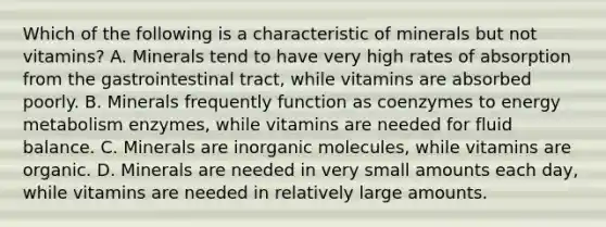 Which of the following is a characteristic of minerals but not vitamins? A. Minerals tend to have very high rates of absorption from the gastrointestinal tract, while vitamins are absorbed poorly. B. Minerals frequently function as coenzymes to energy metabolism enzymes, while vitamins are needed for fluid balance. C. Minerals are inorganic molecules, while vitamins are organic. D. Minerals are needed in very small amounts each day, while vitamins are needed in relatively large amounts.