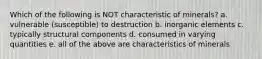 Which of the following is NOT characteristic of minerals? a. vulnerable (susceptible) to destruction b. inorganic elements c. typically structural components d. consumed in varying quantities e. all of the above are characteristics of minerals