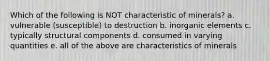 Which of the following is NOT characteristic of minerals? a. vulnerable (susceptible) to destruction b. inorganic elements c. typically structural components d. consumed in varying quantities e. all of the above are characteristics of minerals