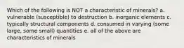 Which of the following is NOT a characteristic of minerals? a. vulnerable (susceptible) to destruction b. inorganic elements c. typically structural components d. consumed in varying (some large, some small) quantities e. all of the above are characteristics of minerals