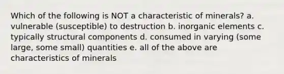 Which of the following is NOT a characteristic of minerals? a. vulnerable (susceptible) to destruction b. inorganic elements c. typically structural components d. consumed in varying (some large, some small) quantities e. all of the above are characteristics of minerals