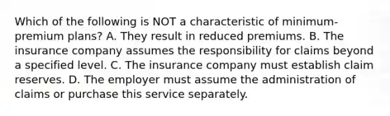 Which of the following is NOT a characteristic of minimum-premium plans? A. They result in reduced premiums. B. The insurance company assumes the responsibility for claims beyond a specified level. C. The insurance company must establish claim reserves. D. The employer must assume the administration of claims or purchase this service separately.