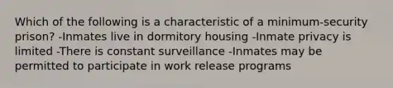 Which of the following is a characteristic of a minimum-security prison? -Inmates live in dormitory housing -Inmate privacy is limited -There is constant surveillance -Inmates may be permitted to participate in work release programs