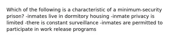 Which of the following is a characteristic of a minimum-security prison? -inmates live in dormitory housing -inmate privacy is limited -there is constant surveillance -inmates are permitted to participate in work release programs