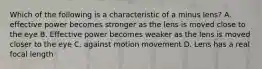 Which of the following is a characteristic of a minus lens? A. effective power becomes stronger as the lens is moved close to the eye B. Effective power becomes weaker as the lens is moved closer to the eye C. against motion movement D. Lens has a real focal length