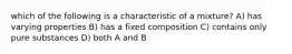 which of the following is a characteristic of a mixture? A) has varying properties B) has a fixed composition C) contains only pure substances D) both A and B