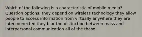 Which of the following is a characteristic of mobile media? Question options: they depend on wireless technology they allow people to access information from virtually anywhere they are interconnected they blur the distinction between mass and interpersonal communication all of the these