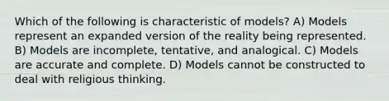 Which of the following is characteristic of models? A) Models represent an expanded version of the reality being represented. B) Models are incomplete, tentative, and analogical. C) Models are accurate and complete. D) Models cannot be constructed to deal with religious thinking.