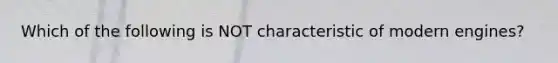 Which of the following is NOT characteristic of modern engines?