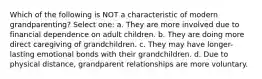 Which of the following is NOT a characteristic of modern grandparenting? Select one: a. They are more involved due to financial dependence on adult children. b. They are doing more direct caregiving of grandchildren. c. They may have longer-lasting emotional bonds with their grandchildren. d. Due to physical distance, grandparent relationships are more voluntary.