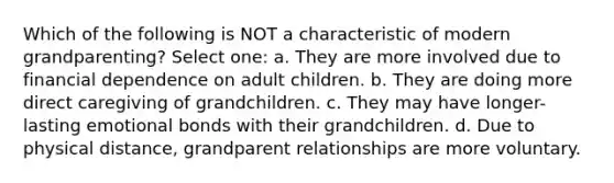 Which of the following is NOT a characteristic of modern grandparenting? Select one: a. They are more involved due to financial dependence on adult children. b. They are doing more direct caregiving of grandchildren. c. They may have longer-lasting emotional bonds with their grandchildren. d. Due to physical distance, grandparent relationships are more voluntary.