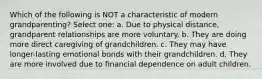 Which of the following is NOT a characteristic of modern grandparenting? Select one: a. Due to physical distance, grandparent relationships are more voluntary. b. They are doing more direct caregiving of grandchildren. c. They may have longer-lasting emotional bonds with their grandchildren. d. They are more involved due to financial dependence on adult children.