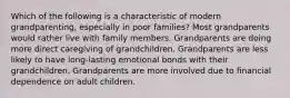 Which of the following is a characteristic of modern grandparenting, especially in poor families? Most grandparents would rather live with family members. Grandparents are doing more direct caregiving of grandchildren. Grandparents are less likely to have long-lasting emotional bonds with their grandchildren. Grandparents are more involved due to financial dependence on adult children.