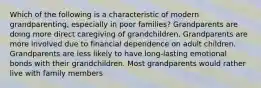 Which of the following is a characteristic of modern grandparenting, especially in poor families? Grandparents are doing more direct caregiving of grandchildren. Grandparents are more involved due to financial dependence on adult children. Grandparents are less likely to have long-lasting emotional bonds with their grandchildren. Most grandparents would rather live with family members