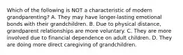 Which of the following is NOT a characteristic of modern grandparenting? A. They may have longer-lasting emotional bonds with their grandchildren. B. Due to physical distance, grandparent relationships are more voluntary. C. They are more involved due to financial dependence on adult children. D. They are doing more direct caregiving of grandchildren.