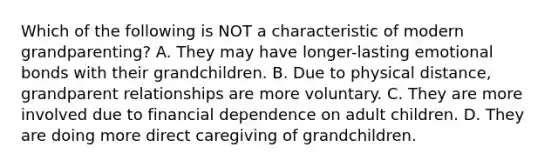 Which of the following is NOT a characteristic of modern grandparenting? A. They may have longer-lasting emotional bonds with their grandchildren. B. Due to physical distance, grandparent relationships are more voluntary. C. They are more involved due to financial dependence on adult children. D. They are doing more direct caregiving of grandchildren.