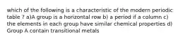 which of the following is a characteristic of the modern periodic table ? a)A group is a horizontal row b) a period if a column c) the elements in each group have similar chemical properties d) Group A contain transitional metals