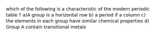 which of the following is a characteristic of the modern periodic table ? a)A group is a horizontal row b) a period if a column c) the elements in each group have similar chemical properties d) Group A contain transitional metals