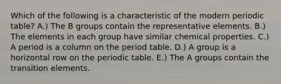 Which of the following is a characteristic of the modern periodic table? A.) The B groups contain the representative elements. B.) The elements in each group have similar chemical properties. C.) A period is a column on the period table. D.) A group is a horizontal row on <a href='https://www.questionai.com/knowledge/kIrBULvFQz-the-periodic-table' class='anchor-knowledge'>the periodic table</a>. E.) The A groups contain the transition elements.