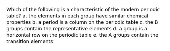 Which of the following is a characteristic of the modern periodic table? a. the elements in each group have similar chemical properties b. a period is a column on <a href='https://www.questionai.com/knowledge/kIrBULvFQz-the-periodic-table' class='anchor-knowledge'>the periodic table</a> c. the B groups contain the representative elements d. a group is a horizontal row on the periodic table e. the A groups contain the transition elements