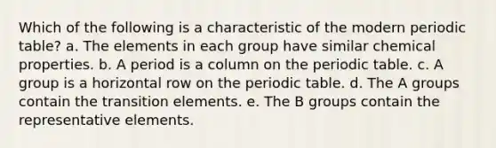 Which of the following is a characteristic of the modern periodic table? a. The elements in each group have similar chemical properties. b. A period is a column on <a href='https://www.questionai.com/knowledge/kIrBULvFQz-the-periodic-table' class='anchor-knowledge'>the periodic table</a>. c. A group is a horizontal row on the periodic table. d. The A groups contain the transition elements. e. The B groups contain the representative elements.