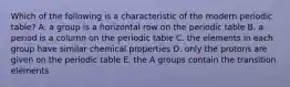 Which of the following is a characteristic of the modern periodic table? A. a group is a horizontal row on the periodic table B. a period is a column on the periodic table C. the elements in each group have similar chemical properties D. only the protons are given on the periodic table E. the A groups contain the transition elements