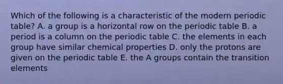 Which of the following is a characteristic of the modern periodic table? A. a group is a horizontal row on the periodic table B. a period is a column on the periodic table C. the elements in each group have similar chemical properties D. only the protons are given on the periodic table E. the A groups contain the transition elements