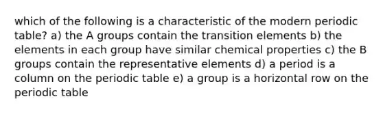 which of the following is a characteristic of the modern periodic table? a) the A groups contain the transition elements b) the elements in each group have similar chemical properties c) the B groups contain the representative elements d) a period is a column on the periodic table e) a group is a horizontal row on the periodic table