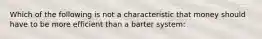 Which of the following is not a characteristic that money should have to be more efficient than a barter system: