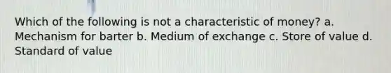 Which of the following is not a characteristic of money? a. Mechanism for barter b. Medium of exchange c. Store of value d. Standard of value