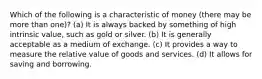 Which of the following is a characteristic of money (there may be more than one)? (a) It is always backed by something of high intrinsic value, such as gold or silver. (b) It is generally acceptable as a medium of exchange. (c) It provides a way to measure the relative value of goods and services. (d) It allows for saving and borrowing.