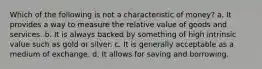 Which of the following is not a characteristic of money? a. It provides a way to measure the relative value of goods and services. b. It is always backed by something of high intrinsic value such as gold or silver. c. It is generally acceptable as a medium of exchange. d. It allows for saving and borrowing.