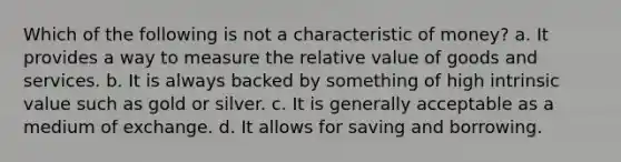 Which of the following is not a characteristic of money? a. It provides a way to measure the relative value of goods and services. b. It is always backed by something of high intrinsic value such as gold or silver. c. It is generally acceptable as a medium of exchange. d. It allows for saving and borrowing.