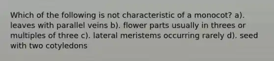 Which of the following is not characteristic of a monocot? a). leaves with parallel veins b). flower parts usually in threes or multiples of three c). lateral meristems occurring rarely d). seed with two cotyledons