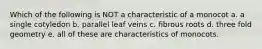 Which of the following is NOT a characteristic of a monocot a. a single cotyledon b. parallel leaf veins c. fibrous roots d. three fold geometry e. all of these are characteristics of monocots.