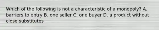 Which of the following is not a characteristic of a monopoly? A. barriers to entry B. one seller C. one buyer D. a product without close substitutes