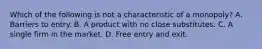 Which of the following is not a characteristic of a​ monopoly? A. Barriers to entry. B. A product with no close substitutes. C. A single firm in the market. D. Free entry and exit.