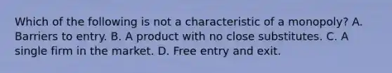 Which of the following is not a characteristic of a​ monopoly? A. Barriers to entry. B. A product with no close substitutes. C. A single firm in the market. D. Free entry and exit.