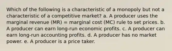 Which of the following is a characteristic of a monopoly but not a characteristic of a competitive market? a. A producer uses the marginal revenue (MR) = marginal cost (MC) rule to set prices. b. A producer can earn long-run economic profits. c. A producer can earn long-run accounting profits. d. A producer has no market power. e. A producer is a price taker.