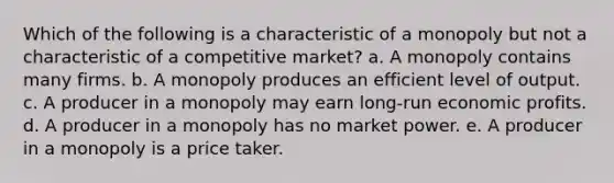 Which of the following is a characteristic of a monopoly but not a characteristic of a competitive market? a. A monopoly contains many firms. b. A monopoly produces an efficient level of output. c. A producer in a monopoly may earn long-run economic profits. d. A producer in a monopoly has no market power. e. A producer in a monopoly is a price taker.