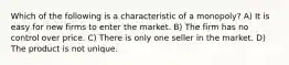 Which of the following is a characteristic of a monopoly? A) It is easy for new firms to enter the market. B) The firm has no control over price. C) There is only one seller in the market. D) The product is not unique.