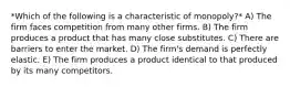 *Which of the following is a characteristic of monopoly?* A) The firm faces competition from many other firms. B) The firm produces a product that has many close substitutes. C) There are barriers to enter the market. D) The firm's demand is perfectly elastic. E) The firm produces a product identical to that produced by its many competitors.