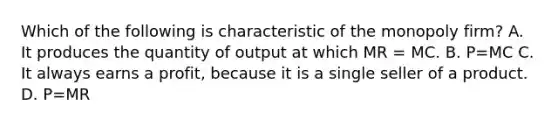 Which of the following is characteristic of the monopoly firm? A. It produces the quantity of output at which MR = MC. B. P=MC C. It always earns a profit, because it is a single seller of a product. D. P=MR