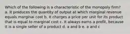 Which of the following is a characteristic of the monopoly firm? a. It produces the quantity of output at which marginal revenue equals marginal cost b. It charges a price per unit for its product that is equal to marginal cost c. It always earns a profit, because it is a single seller of a product d. a and b e. a and c