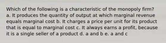 Which of the following is a characteristic of the monopoly firm? a. It produces the quantity of output at which marginal revenue equals marginal cost b. It charges a price per unit for its product that is equal to marginal cost c. It always earns a profit, because it is a single seller of a product d. a and b e. a and c