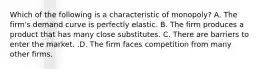 Which of the following is a characteristic of​ monopoly? A. The​ firm's demand curve is perfectly elastic. B. The firm produces a product that has many close substitutes. C. There are barriers to enter the market. .D. The firm faces competition from many other firms.